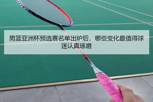 男篮亚洲杯预选赛名单出炉后，哪些变化最值得球迷认真琢磨 - kaiyun